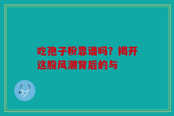 吃孢子粉靠谱吗？揭开这股风潮背后的与