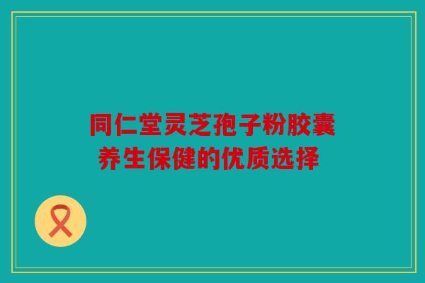 同仁堂灵芝孢子粉胶囊 养生保健的优质选择