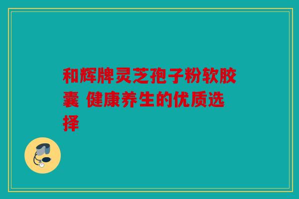 和辉牌灵芝孢子粉软胶囊 健康养生的优质选择