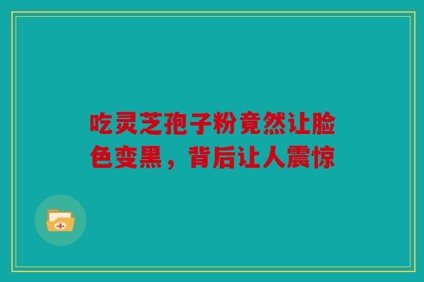 吃灵芝孢子粉竟然让脸色变黑，背后让人震惊