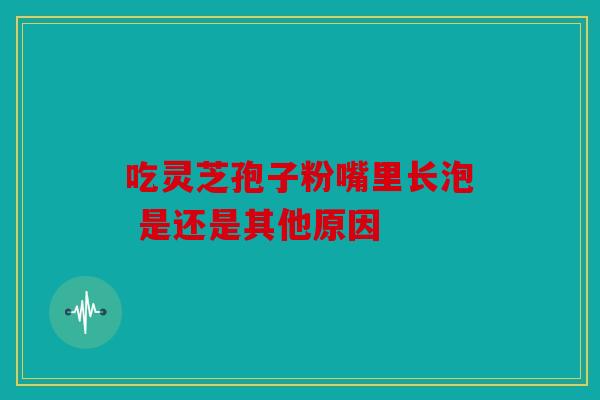 吃灵芝孢子粉嘴里长泡 是还是其他原因