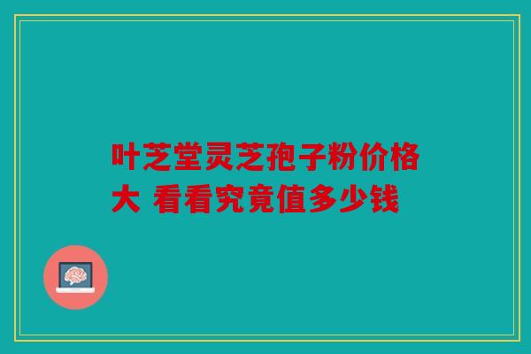 叶芝堂灵芝孢子粉价格大 看看究竟值多少钱