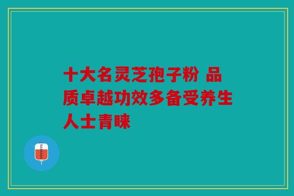 十大名灵芝孢子粉 品质卓越功效多备受养生人士青睐