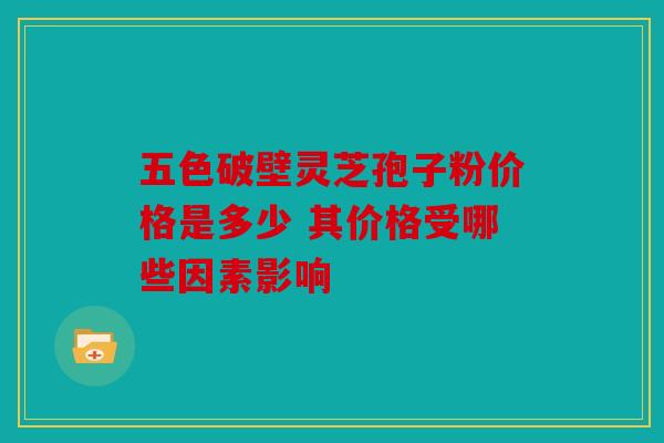 五色破壁灵芝孢子粉价格是多少 其价格受哪些因素影响