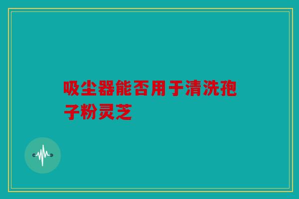 吸尘器能否用于清洗孢子粉灵芝