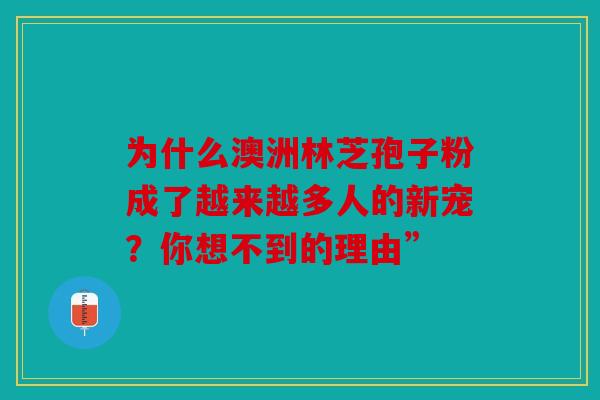 为什么澳洲林芝孢子粉成了越来越多人的新宠？你想不到的理由”