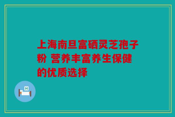 上海南旦富硒灵芝孢子粉 营养丰富养生保健的优质选择
