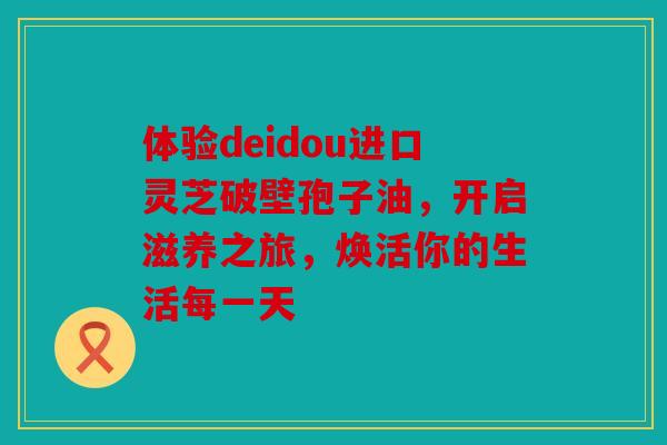 体验deidou进口灵芝破壁孢子油，开启滋养之旅，焕活你的生活每一天