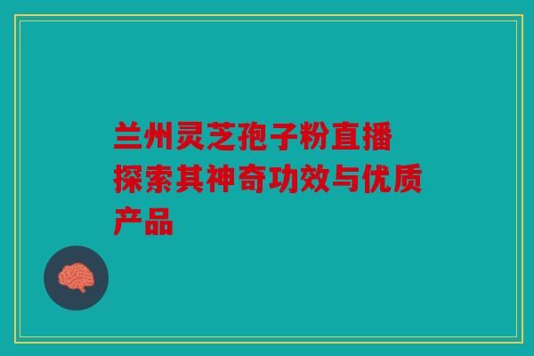 兰州灵芝孢子粉直播 探索其神奇功效与优质产品