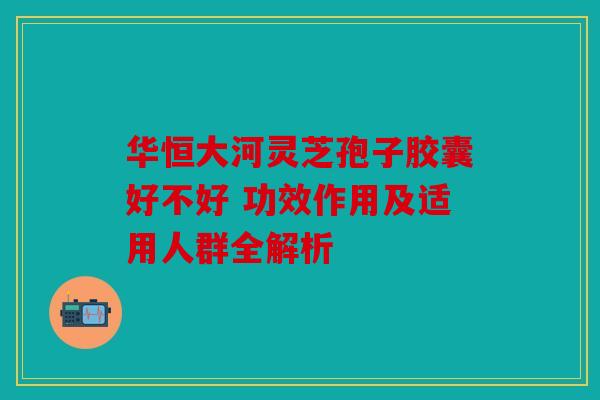 华恒大河灵芝孢子胶囊好不好 功效作用及适用人群全解析