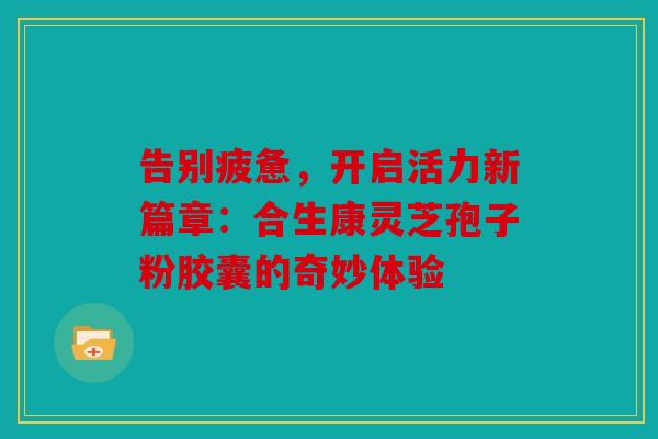 告别疲惫，开启活力新篇章：合生康灵芝孢子粉胶囊的奇妙体验