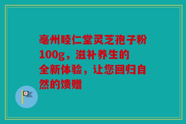 亳州睦仁堂灵芝孢子粉100g，滋补养生的全新体验，让您回归自然的馈赠