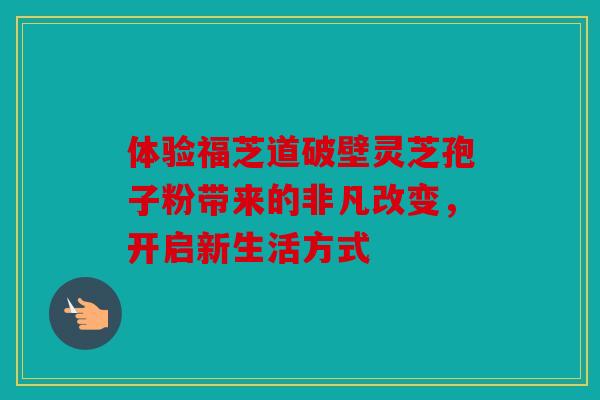 体验福芝道破壁灵芝孢子粉带来的非凡改变，开启新生活方式
