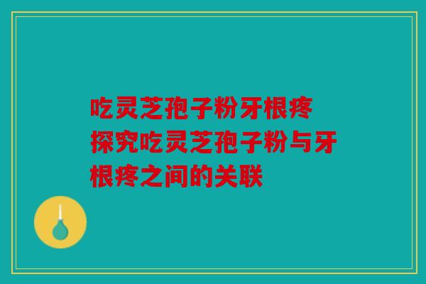 吃灵芝孢子粉牙根疼 探究吃灵芝孢子粉与牙根疼之间的关联