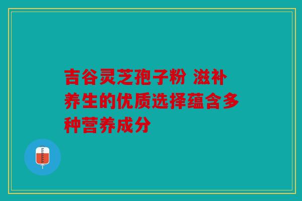 吉谷灵芝孢子粉 滋补养生的优质选择蕴含多种营养成分