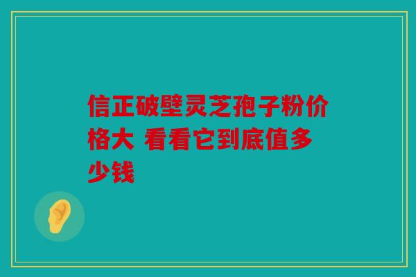 信正破壁灵芝孢子粉价格大 看看它到底值多少钱