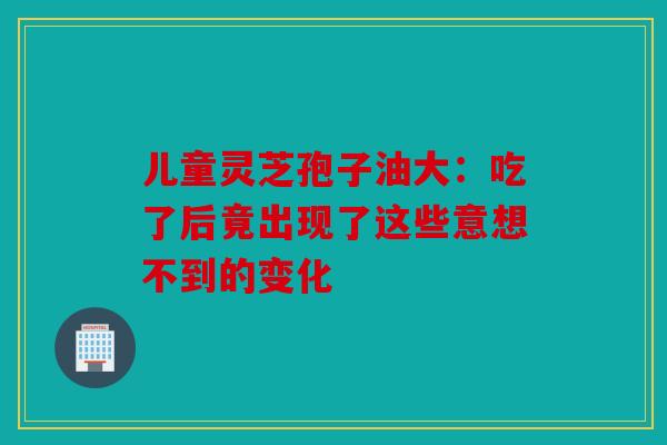儿童灵芝孢子油大：吃了后竟出现了这些意想不到的变化