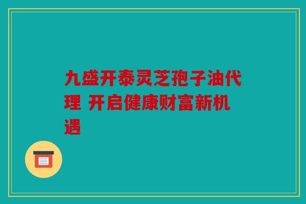 九盛开泰灵芝孢子油代理 开启健康财富新机遇