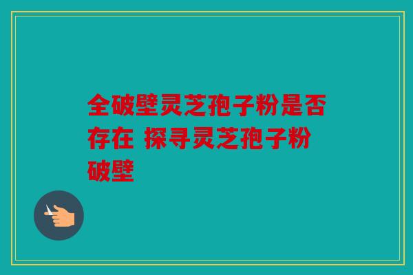 全破壁灵芝孢子粉是否存在 探寻灵芝孢子粉破壁