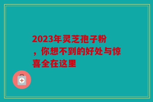 2023年灵芝孢子粉，你想不到的好处与惊喜全在这里