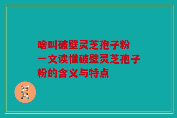 啥叫破壁灵芝孢子粉 一文读懂破壁灵芝孢子粉的含义与特点