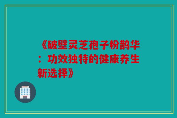 《破壁灵芝孢子粉鹊华：功效独特的健康养生新选择》