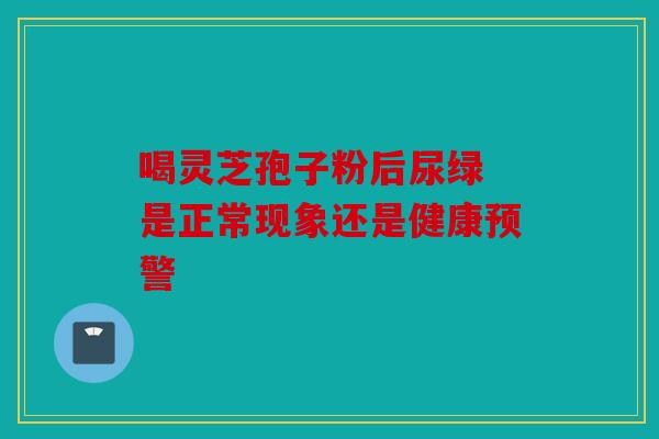 喝灵芝孢子粉后尿绿 是正常现象还是健康预警