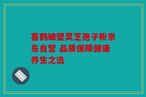 喜鹤破壁灵芝孢子粉京东自营 品质保障健康养生之选