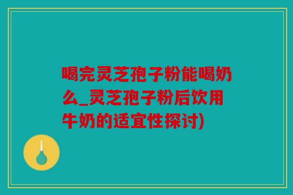 喝完灵芝孢子粉能喝奶么_灵芝孢子粉后饮用牛奶的适宜性探讨)