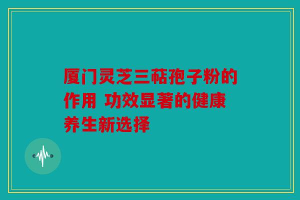 厦门灵芝三萜孢子粉的作用 功效显著的健康养生新选择