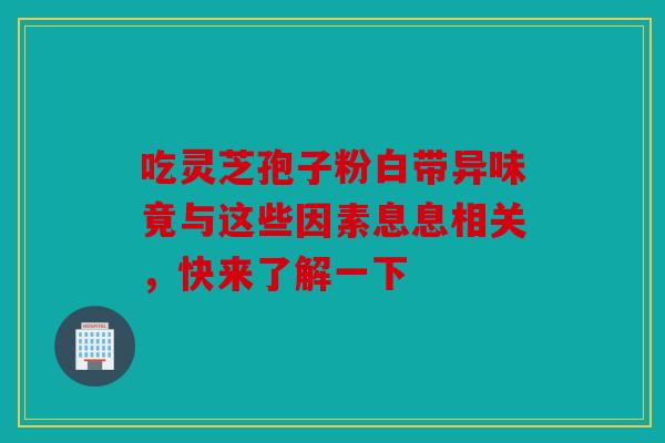 吃灵芝孢子粉白带异味竟与这些因素息息相关，快来了解一下