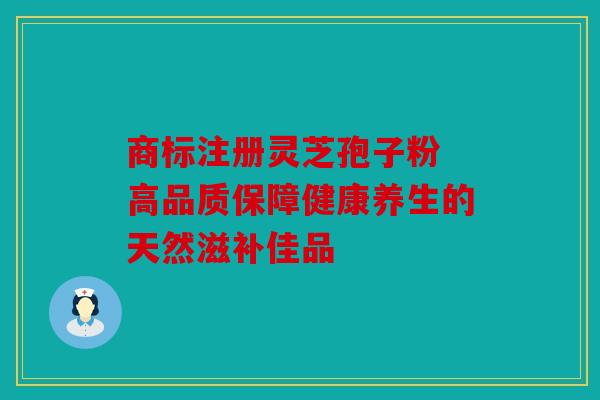 商标注册灵芝孢子粉 高品质保障健康养生的天然滋补佳品