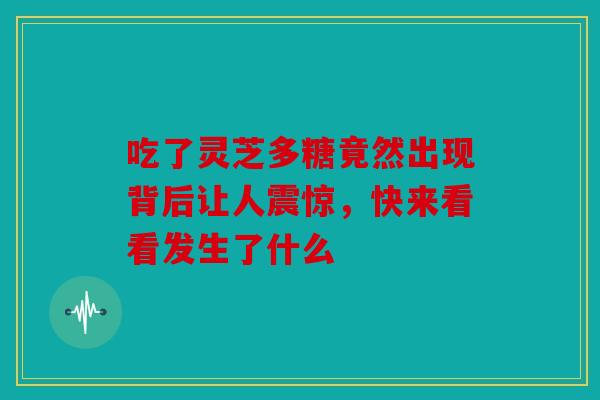 吃了灵芝多糖竟然出现背后让人震惊，快来看看发生了什么
