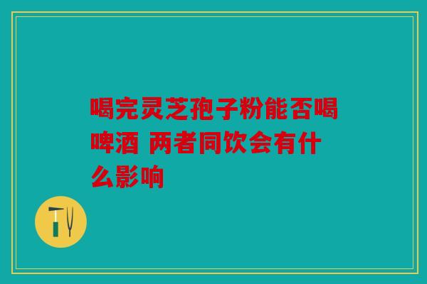 喝完灵芝孢子粉能否喝啤酒 两者同饮会有什么影响