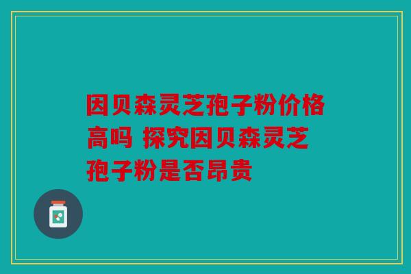 因贝森灵芝孢子粉价格高吗 探究因贝森灵芝孢子粉是否昂贵