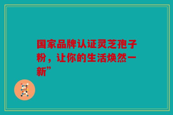 国家品牌认证灵芝孢子粉，让你的生活焕然一新”