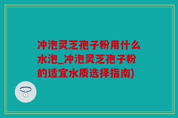 冲泡灵芝孢子粉用什么水泡_冲泡灵芝孢子粉的适宜水质选择指南)