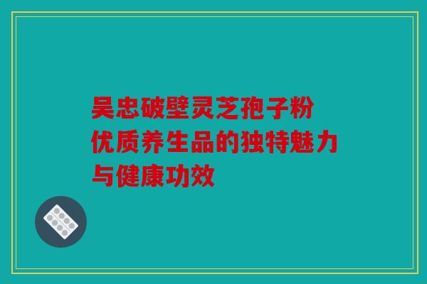 吴忠破壁灵芝孢子粉 优质养生品的独特魅力与健康功效