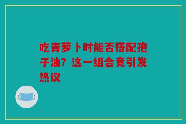 吃青萝卜时能否搭配孢子油？这一组合竟引发热议