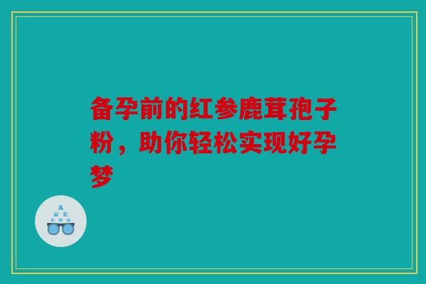 备孕前的红参鹿茸孢子粉，助你轻松实现好孕梦