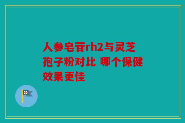 人参皂苷rh2与灵芝孢子粉对比 哪个保健效果更佳