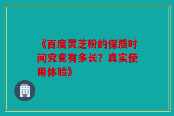《百度灵芝粉的保质时间究竟有多长？真实使用体验》