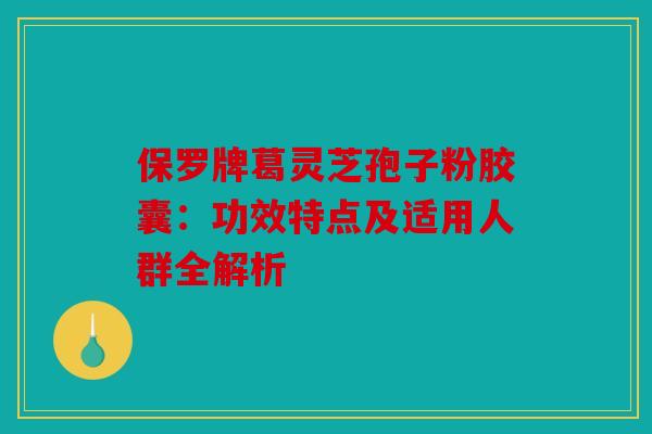 保罗牌葛灵芝孢子粉胶囊：功效特点及适用人群全解析