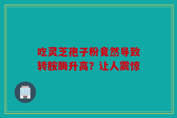 吃灵芝孢子粉竟然导致转胺酶升高？让人震惊