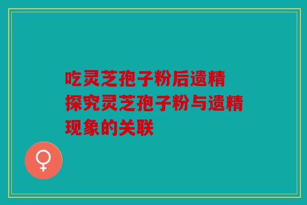 吃灵芝孢子粉后遗精 探究灵芝孢子粉与遗精现象的关联