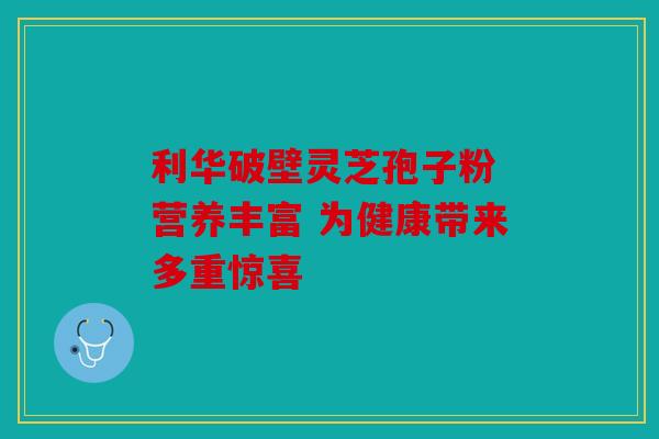 利华破壁灵芝孢子粉 营养丰富 为健康带来多重惊喜