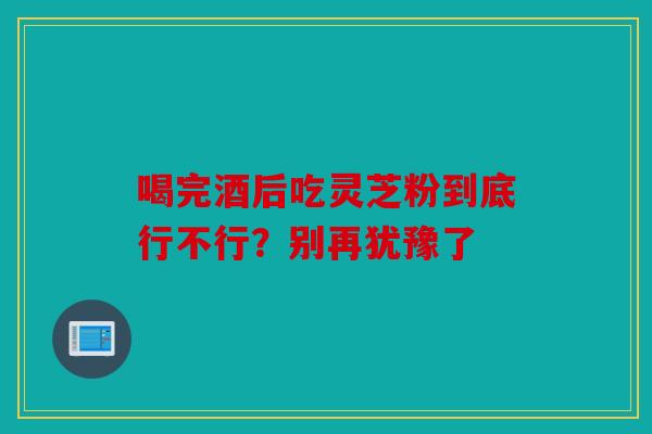 喝完酒后吃灵芝粉到底行不行？别再犹豫了