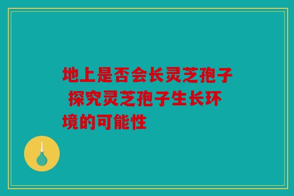 地上是否会长灵芝孢子 探究灵芝孢子生长环境的可能性
