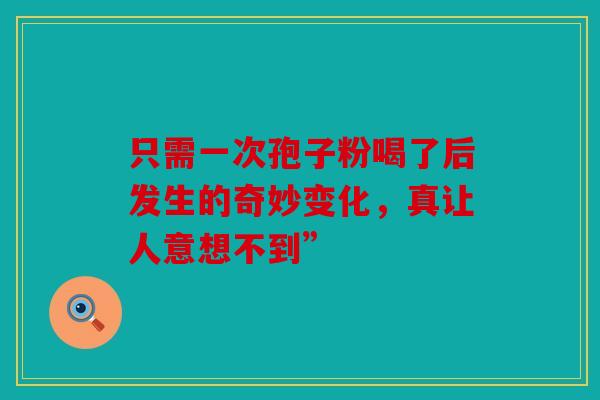 只需一次孢子粉喝了后发生的奇妙变化，真让人意想不到”