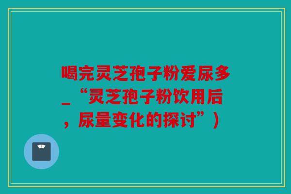 喝完灵芝孢子粉爱尿多_“灵芝孢子粉饮用后，尿量变化的探讨”)